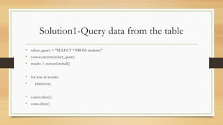 Solution1-Query data from the table
• select_query = "SELECT * FROM students"
• cursor.execute(select_query)
• results = cursor.fetchall()
• for row in results:
• print(row)
• cursor.close()
• conn.close()
 