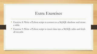 Extra Exercises
• Exercise 8: Write a Python script to connect to a MySQL database and create
a table.
• Exercise 9: Write a Python script to insert data into a MySQL table and fetch
all records.
 