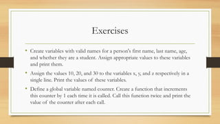 Exercises
• Create variables with valid names for a person's first name, last name, age,
and whether they are a student. Assign appropriate values to these variables
and print them.
• Assign the values 10, 20, and 30 to the variables x, y, and z respectively in a
single line. Print the values of these variables.
• Define a global variable named counter. Create a function that increments
this counter by 1 each time it is called. Call this function twice and print the
value of the counter after each call.
 