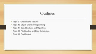 Outlines
• Topic 9: Functions and Modules
• Topic 10: Object-Oriented Programming
• Topic 11: Data Structures and Algorithms
• Topic 12: File Handling and Data Serialization
• Topic 13: Final Project
 