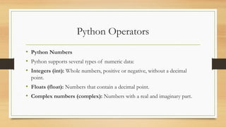 Python Operators
• Python Numbers
• Python supports several types of numeric data:
• Integers (int): Whole numbers, positive or negative, without a decimal
point.
• Floats (float): Numbers that contain a decimal point.
• Complex numbers (complex): Numbers with a real and imaginary part.
 