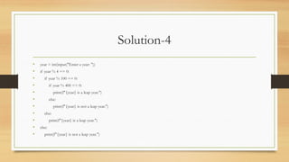 Solution-4
• year = int(input("Enter a year: "))
• if year % 4 == 0:
• if year % 100 == 0:
• if year % 400 == 0:
• print(f"{year} is a leap year.")
• else:
• print(f"{year} is not a leap year.")
• else:
• print(f"{year} is a leap year.")
• else:
• print(f"{year} is not a leap year.")
 