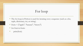 For loop
• The for loop in Python is used for iterating over a sequence (such as a list,
tuple, dictionary, set, or string).
• fruits = ["apple", "banana", "cherry"]
• for fruit in fruits:
• print(fruit)
 