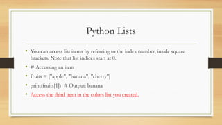 Python Lists
• You can access list items by referring to the index number, inside square
brackets. Note that list indices start at 0.
• # Accessing an item
• fruits = ["apple", "banana", "cherry"]
• print(fruits[1]) # Output: banana
• Access the third item in the colors list you created.
 