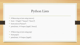 Python Lists
• # Removing an item using remove()
• fruits = ["apple", "banana", "cherry"]
• fruits.remove("banana")
• print(fruits) # Output: ['apple', 'cherry']
• # Removing an item using pop()
• fruits.pop(1)
• print(fruits) # Output: ['apple']
 