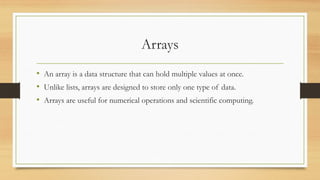 Arrays
• An array is a data structure that can hold multiple values at once.
• Unlike lists, arrays are designed to store only one type of data.
• Arrays are useful for numerical operations and scientific computing.
 