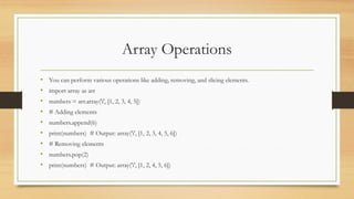 Array Operations
• You can perform various operations like adding, removing, and slicing elements.
• import array as arr
• numbers = arr.array('i', [1, 2, 3, 4, 5])
• # Adding elements
• numbers.append(6)
• print(numbers) # Output: array('i', [1, 2, 3, 4, 5, 6])
• # Removing elements
• numbers.pop(2)
• print(numbers) # Output: array('i', [1, 2, 4, 5, 6])
 