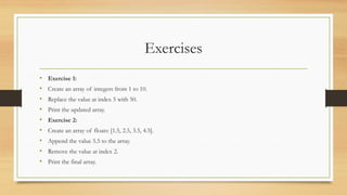 Exercises
• Exercise 1:
• Create an array of integers from 1 to 10.
• Replace the value at index 5 with 50.
• Print the updated array.
• Exercise 2:
• Create an array of floats: [1.5, 2.5, 3.5, 4.5].
• Append the value 5.5 to the array.
• Remove the value at index 2.
• Print the final array.
 
