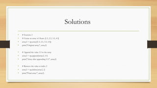 Solutions
• # Exercise 2
• # Create an array of floats: [1.5, 2.5, 3.5, 4.5]
• array2 = np.array([1.5, 2.5, 3.5, 4.5])
• print("Original array:", array2)
• # Append the value 5.5 to the array
• array2 = np.append(array2, 5.5)
• print("Array after appending 5.5:", array2)
• # Remove the value at index 2
• array2 = np.delete(array2, 2)
• print("Final array:", array2)
 