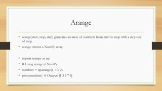 Arange
• arange(start, stop, step) generates an array of numbers from start to stop with a step size
of step.
• arange returns a NumPy array.
• import numpy as np
• # Using arange in NumPy
• numbers = np.arange(1, 10, 2)
• print(numbers) # Output: [1 3 5 7 9]
 