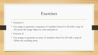 Exercises
• Exercise 1:
• Use range to generate a sequence of numbers from 0 to 20 with a step of
3.Convert the range object to a list and print it.
• Exercise 2:
• Use arange to generate an array of numbers from 0 to 20 with a step of
3.Print the resulting array.
 