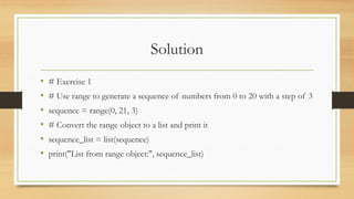Solution
• # Exercise 1
• # Use range to generate a sequence of numbers from 0 to 20 with a step of 3
• sequence = range(0, 21, 3)
• # Convert the range object to a list and print it
• sequence_list = list(sequence)
• print("List from range object:", sequence_list)
 