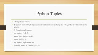 Python Tuples
• Change Tuple Values:
• Tuples are immutable, but you can convert them to a list, change the value, and convert them back to
a tuple.
• # Changing tuple values
• my_tuple = (1, 2, 3)
• temp_list = list(my_tuple)
• temp_list[0] = 4
• my_tuple = tuple(temp_list)
• print(my_tuple) # Output: (4, 2, 3)
 