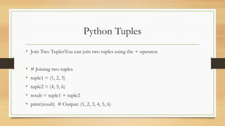 Python Tuples
• Join Two TuplesYou can join two tuples using the + operator.
• # Joining two tuples
• tuple1 = (1, 2, 3)
• tuple2 = (4, 5, 6)
• result = tuple1 + tuple2
• print(result) # Output: (1, 2, 3, 4, 5, 6)
 