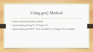 Using get() Method
• Syntax: dictionary.get(key, default)
• print(student.get("age")) # Output: 21
• print(student.get("GPA", "Not Available")) # Output: Not Available
 
