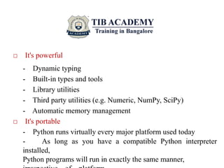 □ It's powerful
- Dynamic typing
- Built-in types and tools
- Library utilities
- Third party utilities (e.g. Numeric, NumPy, SciPy)
- Automatic memory management
□ It's portable
- Python runs virtually every major platform used today
- As long as you have a compatible Python interpreter
installed,
Python programs will run in exactly the same manner,
 