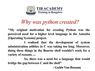 Why was python created?
"My original motivation for creating Python was the
perceived need for a higher level language in the Amoeba
[Operating Systems] project.
I realized that the development of system
administration utilities in C was taking too long. Moreover,
doing these things in the Bourne shell wouldn't work for a
variety of reasons. ...
So, there was a need for a language that would
bridge the gap between C and the shell”
- Guido Van Rossum
 