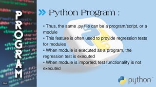 Python Program :
• Thus, the same .py file can be a program/script, or a
module
• This feature is often used to provide regression tests
for modules
• When module is executed as a program, the
regression test is executed
• When module is imported, test functionality is not
executed
 