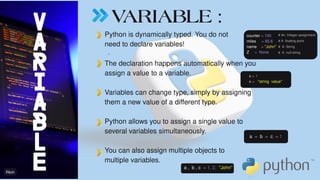VARIABLE :
.
Python is dynamically typed. You do not
need to declare variables!
The declaration happens automatically when you
assign a value to a variable.
Variables can change type, simply by assigning
them a new value of a different type.
Python allows you to assign a single value to
several variables simultaneously.
You can also assign multiple objects to
multiple variables.
counter = 100
miles = 85.6
name = ''John''
Z = None
# An Integer assignment
# A floating point
# A String
# A null string
x = 1
x = ''string value''
a = b = c = 1
a , b , c = 1, 2, ''John''
V
A
R
I
A
B
L
E
 