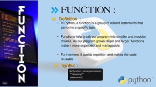 FUNCTION :
Definition :
Definition :
syntax :
syntax :
def function_name(parameters):
"""docstring"""
statement(s)
•
•
•
In Python, a function is a group of related statements that
performs a specific task.
Functions help break our program into smaller and modular
chunks. As our program grows larger and larger, functions
make it more organized and manageable.
Furthermore, it avoids repetition and makes the code
reusable
 