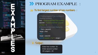 PROGRAM EXAMPLE :
To find largest number of two numbers :
To find largest number of two numbers :
Output :
Output :
# Finding largest of two numbers #
Reading numbers
first = float(input('Enter first number: '))
second = float(input('Enter second
number: '))
# Making decision and displaying
if first > second:
large = first
else:
large = second
print('Largest = %d' %(large))
Enter first number: 33
Enter second number:
23 Largest = 33
27
 