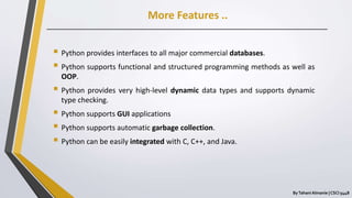 More Features ..
ByTahani Almanie | CSCI 5448
 Python provides interfaces to all major commercial databases.
 Python supports functional and structured programming methods as well as
OOP.
 Python provides very high-level dynamic data types and supports dynamic
type checking.
 Python supports GUI applications
 Python supports automatic garbage collection.
 Python can be easily integrated with C, C++, and Java.
 