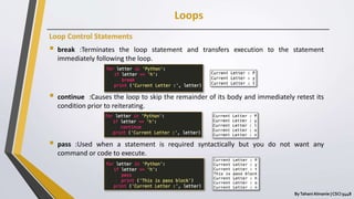 Loops
ByTahani Almanie | CSCI 5448
Loop Control Statements
 break :Terminates the loop statement and transfers execution to the statement
immediately following the loop.
 continue :Causes the loop to skip the remainder of its body and immediately retest its
condition prior to reiterating.
 pass :Used when a statement is required syntactically but you do not want any
command or code to execute.
 
