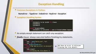 Exception Handling
ByTahani Almanie | CSCI 5448
 Common Exceptions in Python:
NameError - TypeError - IndexError - KeyError - Exception
 Exception Handling Syntax:
 An empty except statement can catch any exception.
 finally clause: always executed before finishing try statements.

 