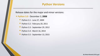Python Versions
ByTahani Almanie | CSCI 5448
Release dates for the major and minor versions:
Python 3.0 - December 3, 2008
 Python 3.1 - June 27, 2009
 Python 3.2 - February 20, 2011
 Python 3.3 - September 29, 2012
 Python 3.4 - March 16, 2014
 Python 3.5 - September 13, 2015
 