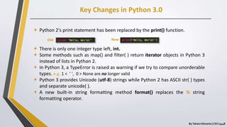 Key Changes in Python 3.0
ByTahani Almanie | CSCI 5448
 Python 2's print statement has been replaced by the print() function.
 There is only one integer type left, int.
 Some methods such as map() and filter( ) return iterator objects in Python 3
instead of lists in Python 2.
 In Python 3, a TypeError is raised as warning if we try to compare unorderable
types. e.g. 1 < ’ ', 0 > None are no longer valid
 Python 3 provides Unicode (utf-8) strings while Python 2 has ASCII str( ) types
and separate unicode( ).
 A new built-in string formatting method format() replaces the % string
formatting operator.
Old: New:
 