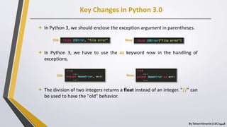 Key Changes in Python 3.0
ByTahani Almanie | CSCI 5448
 In Python 3, we should enclose the exception argument in parentheses.
 In Python 3, we have to use the as keyword now in the handling of
exceptions.
 The division of two integers returns a float instead of an integer. "//" can
be used to have the "old" behavior.
Old:
Old: New:
New:
 