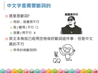 中文字是需要斷詞的
 甚麼是斷詞?
 例如：我覺得不行
 我 / 覺得 / 不行 ○
 我覺 / 得不行 X
 英文本身就已經用空格做好斷詞這件事，但是中文
真的不行
 乖乖的做斷詞吧!
108
 