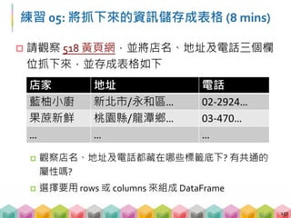  請觀察 518 黃頁網，並將店名、地址及電話三個欄
位抓下來，並存成表格如下
 觀察店名、地址及電話都藏在哪些標籤底下? 有共通的
屬性嗎?
 選擇要用 rows 或 columns 來組成 DataFrame
137
店家 地址 電話
藍柚小廚 新北市/永和區… 02‐2924…
果蔗新鮮 桃園縣/龍潭鄉… 03‐470…
… … …
練習 05: 將抓下來的資訊儲存成表格 (8 mins)
 
