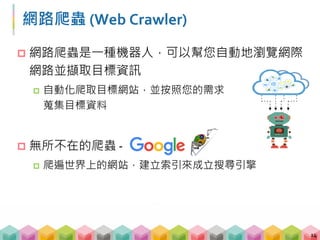 網路爬蟲 (Web Crawler)
 網路爬蟲是一種機器人，可以幫您自動地瀏覽網際
網路並擷取目標資訊
 自動化爬取目標網站，並按照您的需求
蒐集目標資料
 無所不在的爬蟲 ‐
 爬遍世界上的網站，建立索引來成立搜尋引擎
14
 