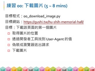練習 00: 下載圖片 (5 ~ 8 mins)
目標程式：00_download_image.py
目標網站：https://gushi.tw/hu‐shih‐memorial‐hall/
目標：下載該頁面的第一個圖片
 取得圖片的位置
 透過開發者工具找到 User‐Agent 的值
 偽裝成瀏覽器送出請求
 下載圖片
157
 