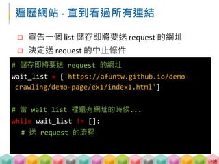 遍歷網站 ‐ 直到看過所有連結
 宣告一個 list 儲存即將要送 request 的網址
 決定送 request 的中止條件
190
# 儲存即將要送 request 的網址
wait_list = ['https://afuntw.github.io/demo‐
crawling/demo‐page/ex1/index1.html']
# 當 wait list 裡還有網址的時候...
while wait_list != []:
# 送 request 的流程
 