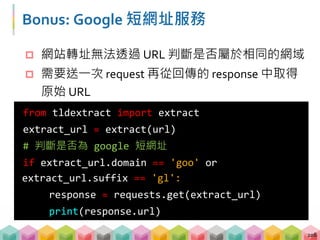 Bonus: Google 短網址服務
 網站轉址無法透過 URL 判斷是否屬於相同的網域
 需要送一次 request 再從回傳的 response 中取得
原始 URL
208
from tldextract import extract
extract_url = extract(url)
# 判斷是否為 google 短網址
if extract_url.domain == 'goo' or
extract_url.suffix == 'gl':
response = requests.get(extract_url)
print(response.url)
 