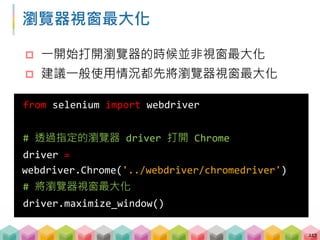 瀏覽器視窗最大化
 一開始打開瀏覽器的時候並非視窗最大化
 建議一般使用情況都先將瀏覽器視窗最大化
217
from selenium import webdriver
# 透過指定的瀏覽器 driver 打開 Chrome
driver =
webdriver.Chrome('../webdriver/chromedriver')
# 將瀏覽器視窗最大化
driver.maximize_window()
 