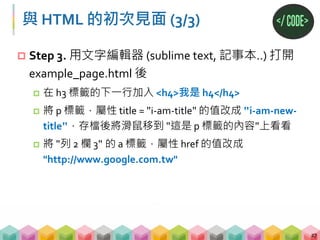 與 HTML 的初次見面 (3/3)
 Step 3. 用文字編輯器 (sublime text, 記事本..) 打開
example_page.html 後
 在 h3 標籤的下一行加入 <h4>我是 h4</h4>
 將 p 標籤，屬性 title = "i‐am‐title" 的值改成 "i‐am‐new‐
title"，存檔後將滑鼠移到 "這是 p 標籤的內容"上看看
 將 "列 2 欄 3" 的 a 標籤，屬性 href 的值改成
"http://www.google.com.tw"
27
 