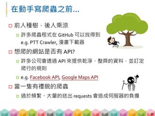 在動手寫爬蟲之前…
31
 前人種樹，後人乘涼
 許多爬蟲程式在 GitHub 可以找得到
e.g. PTT Crawler, 漫畫下載器
 想爬的網站是否有 API?
 許多公司會透過 API 來提供乾淨、整齊的資料，並訂定
爬行的規則
 e.g. Facebook API, Google Maps API
 當一隻有禮貌的爬蟲
 過於頻繁、大量的送出 requests 會造成伺服器的負擔
 