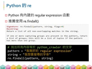 Python 的 re
 Python 有內建的 regular expression 函數
 推薦使用 re.findall()
55
# 找出所有內容等於 python_crawler 的文字
pattern = "我寫好的 regular expression"
string = "我想要搜尋的字串"
re.findall(pattern, string)
 