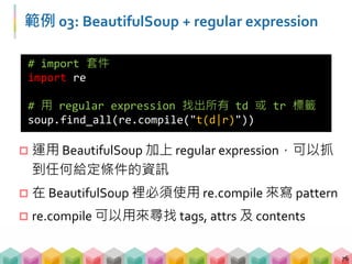 範例 03: BeautifulSoup + regular expression
 運用 BeautifulSoup 加上 regular expression，可以抓
到任何給定條件的資訊
 在 BeautifulSoup 裡必須使用 re.compile 來寫 pattern
 re.compile 可以用來尋找 tags, attrs 及 contents
76
# import 套件
import re
# 用 regular expression 找出所有 td 或 tr 標籤
soup.find_all(re.compile("t(d|r)"))
 
