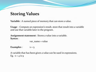 Storing Values
Variable : A named piece of memory that can store a value.

Usage : Compute an expression's result, store that result into a variable
and use that variable later in the program.

Assignment statement : Stores a value into a variable.
Syntax :
                var_name = value

Examples :         x=5

A variable that has been given a value can be used in expressions.
Eg. x + 4 is 9
 