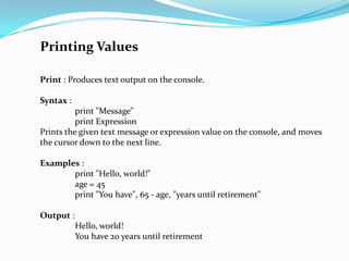 Printing Values

Print : Produces text output on the console.

Syntax :
          print "Message"
          print Expression
Prints the given text message or expression value on the console, and moves
the cursor down to the next line.

Examples :
       print "Hello, world!"
       age = 45
       print "You have", 65 - age, "years until retirement"

Output :
           Hello, world!
           You have 20 years until retirement
 