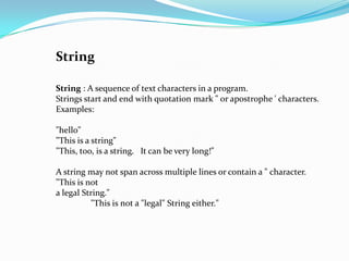String

String : A sequence of text characters in a program.
Strings start and end with quotation mark " or apostrophe ' characters.
Examples:

"hello"
"This is a string"
"This, too, is a string. It can be very long!"

A string may not span across multiple lines or contain a " character.
"This is not
a legal String."
          "This is not a "legal" String either."
 