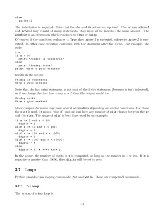 else:
a c t i o n −2
The indentation is required. Note that the else and its action are optional. The actions action-1
and action-2 may consist of many statements; they must all be indented the same amount. The
condition is an expression which evaluates to True or False.
Of course, if the condition evaluates to True then action-1 is executed, otherwise action-2 is exe-
cuted. In either case execution continues with the statement after the if-else. For example, the
code
x = 1
if x > 0:
print "Friday is wonderful"
else:
print "Monday sucks"
print "Have a good weekend"
results in the output
Friday is wonderful
Have a good weekend
Note that the last print statement is not part of the if-else statement (because it isn’t indented),
so if we change the ﬁrst line to say x = 0 then the output would be
Monday sucks
Have a good weekend
More complex decisions may have several alternatives depending on several conditions. For these
the elif is used. It means “else if” and one can have any number of elif clauses between the if
and the else. The usage of elif is best illustrated by an example:
if x >= 0 and x < 10:
digits = 1
elif x >= 10 and x < 100:
digits = 2
elif x >= 100 and x < 1000:
digits = 3
elif x >= 1000 and x < 10000:
digits = 4
else:
digits = 0 # more than 4
In the above, the number of digits in x is computed, so long as the number is 4 or less. If x is
negative or greater than 10000, then digits will be set to zero.
3.7 Loops
Python provides two looping commands: for and while. These are compound commands.
3.7.1 for loop
The syntax of a for loop is
14
 