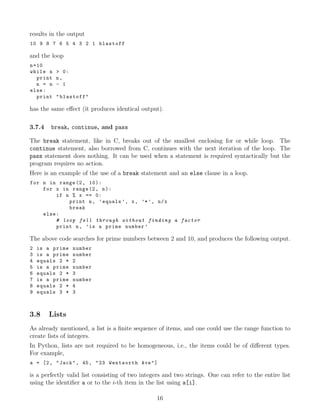 results in the output
10 9 8 7 6 5 4 3 2 1 blastoff
and the loop
n=10
while n > 0:
print n,
n = n - 1
else:
print "blastoff"
has the same eﬀect (it produces identical output).
3.7.4 break, continue, and pass
The break statement, like in C, breaks out of the smallest enclosing for or while loop. The
continue statement, also borrowed from C, continues with the next iteration of the loop. The
pass statement does nothing. It can be used when a statement is required syntactically but the
program requires no action.
Here is an example of the use of a break statement and an else clause in a loop.
for n in range(2, 10):
for x in range(2, n):
if n % x == 0:
print n, ’equals ’, x, ’*’, n/x
break
else:
# loop fell through without finding a factor
print n, ’is a prime number ’
The above code searches for prime numbers between 2 and 10, and produces the following output.
2 is a prime number
3 is a prime number
4 equals 2 * 2
5 is a prime number
6 equals 2 * 3
7 is a prime number
8 equals 2 * 4
9 equals 3 * 3
3.8 Lists
As already mentioned, a list is a ﬁnite sequence of items, and one could use the range function to
create lists of integers.
In Python, lists are not required to be homogeneous, i.e., the items could be of diﬀerent types.
For example,
a = [2, "Jack", 45, "23 Wentworth Ave"]
is a perfectly valid list consisting of two integers and two strings. One can refer to the entire list
using the identiﬁer a or to the i-th item in the list using a[i].
16
 