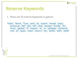 Reserve Keywords
• There are 33 reserve keywords in python.
'False', 'None', 'True', 'and', 'as', 'assert', 'break', 'class',
'continue', 'def', 'del', 'elif', 'else', 'except', 'finally', 'for',
'from', 'global', 'if', 'import', 'in', 'is', 'lambda', 'nonlocal',
'not', 'or', 'pass', 'raise', 'return', 'try', 'while', 'with', 'yield'
Copyright 2020 @SquadInfotech, All rights reserved.
 