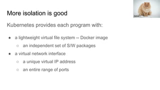 More isolation is good
Kubernetes provides each program with:
● a lightweight virtual file system -- Docker image
○ an independent set of S/W packages
● a virtual network interface
○ a unique virtual IP address
○ an entire range of ports
Aleksei I
 