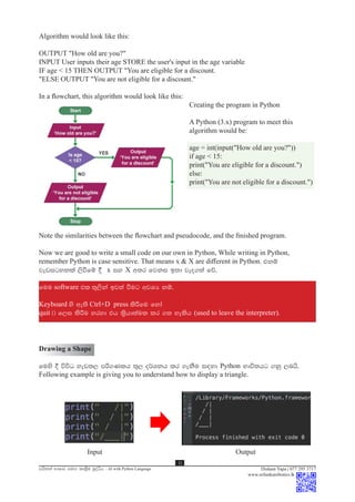 mhs;ka NdIdj iuÕ lD;%su nqoaêh - AI with Python Language
11
Dishant Yapa | 077 295 3717
www.srilankarobotics.lk
Note the similarities between the flowchart and pseudocode, and the finished program.
Now we are good to write a small code on our own in Python, While writing in Python,
remember Python is case sensitive. That means x & X are different in Python. tkï
jevigykla ,sùfï § x iy X w;r fjki b;d jeo.;a fõ'
fuu software tl ;=,ska bj;a ùug wjYH kï"
Keyboard ys we;s Ctrl+D press lsÍfu fyda
quit ^& f,i lsÍu yryd th l%shd;aul lr .; yelsh (used to leave the interpreter).
Algorithm would look like this:
OUTPUT "How old are you?"
INPUT User inputs their age STORE the user's input in the age variable
IF age < 15 THEN OUTPUT "You are eligible for a discount.
"ELSE OUTPUT "You are not eligible for a discount."
In a flowchart, this algorithm would look like this:
							Creating the program in Python
							A Python (3.x) program to meet this
							algorithm would be:
							age = int(input("How old are you?"))
							if age < 15:
							print("You are eligible for a discount.")
							else:
							print("You are not eligible for a discount.")
Drawing a Shape
fuys § úúO yev;, mß.Klh ;=, o¾Ykh lr .ekSu i|yd Python Ndú;hg .kq ,nhs'
Following example is giving you to understand how to display a triangle.
Input						 Output
 